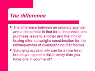 The difference The difference between an ordinary spender and a shopaholic is that for a shopaholic, one purchase leads to another and the thrill of buying often outweighs consideration for the consequences of overspending that follows.  Splurging occasionally can be a nice treat, but do you spend a dollar every time you have one in your hand? 