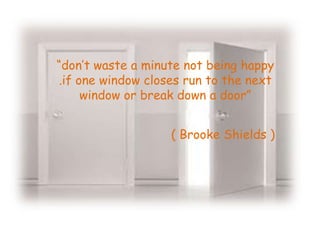 “don’t waste a minute not being happy
.if one window closes run to the next
     window or break down a door”


                   ( Brooke Shields )
 