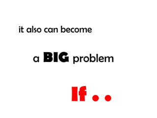 it also can become


   a   BIG problem

            If . .
 