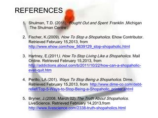REFERENCES
 1. Shulman, T.D. (2011). Bought Out and Spent .Franklin ,Michigan
    :The Shulman Centre .

 2. Fischer, K.(2009). How To Stop a Shopaholics. Ehow Contributor.
    Retrieved February 15,2013, from
    http://www.ehow.com/how_5639129_stop-shopaholic.html

 3. Hartney, E.(2011). How To Stop Living Like a Shopaholics. Mail
    Online. Retrieved February 15,2013, from
    http://addictions.about.com/b/2011/10/22/how-can-a-shopaholic-
    ever-quit.htm

 4. Perillo, LA.(201). Ways To Stop Being a Shopaholics. Dime.
    Retrieved February 15,2013, from http://www.dime-co.com/debt-
    relief/Top-5-Ways-to-Stop-Being-a-Shopaholic_printer.shtml

 5. Bryner, J.(2008, March 02).The Truth About Shopaholics.
    LiveScience. Retrieved February 14,2013,from
    http://www.livescience.com/2338-truth-shopaholics.html
 