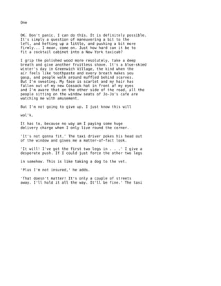 One


OK. Don't panic. I can   do this. It is definitely possible.
It's simply a question   of maneuvering a bit to the
left, and hefting up a   little, and pushing a bit more
firmly... I mean, come   on. Just how hard can it be to
fit a cocktail cabinet   into a New York taxicab?

I grip the polished wood more resolutely, take a deep
breath and give another fruitless shove. It's a blue-skied
winter's day in Greenwich Village, the kind when the
air feels like toothpaste and every breath makes you
gasp, and people walk around muffled behind scarves.
But I'm sweating. My face is scarlet and my hair has
fallen out of my new Cossack hat in front af my eyes
and I'm aware that on the other side of the road, all the
people sitting on the window seats of Jo-Jo's cafe are
watching me with amusement.

But I'm not going to give up. I just know this will

wol'k.

It has to, because no way am I paying some huge
delivery charge when I only live round the corner.

'It's not gonna fit.' The taxi driver pokes his head out
of the window and gives me a matter-of-fact look.

'It will! I've got the first two legs in . . .' I give a
desperate push. If I could just force the other two legs

in somehow. This is like taking a dog to the vet.

'Plus I'm not insured,' he adds.

'That doesn't matter! It's only a couple of streets
away. I'll hold it all the way. It'll be fine.' The taxi
 