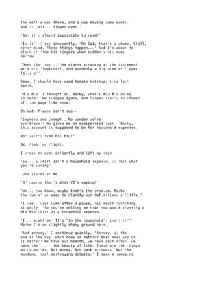The bottle was there, and I was moving some books,
and it just.., tipped over.'

'But it's almost impossible to read!'

'Is it?' I say innocently. 'Oh God, that's a shame. Still,
never mind. These things happen...' And I'm about to
pluck it from his fingers when suddenly his eyes
narrow.

'Does that say...' He starts scraping at the statement
with his fingernail, and suddenly a big blob of Tippex
falls off.

Damn. I should have used tomato ketchup, like last
month.

'Miu Miu. I thought so. Becky, what's Miu Miu doing
in here?' He scrapes again, and Tippex starts to shower
off the page like snow.

Oh God. Please don't see--

'Sephora and Joseph . No wonder we're
overdrawn!' He gives me an exasperated look. 'Becky,
this account is supposed to be for household expenses.

Not skirts from Miu Miu!'

OK. Fight or flight.

I cross my arms defiantly and lift my chin.

'So... a skirt isn't a household expense. Is that what
you're saying?'

Luke stares at me.

'Of course that's what YI'm saying!'

'Well, you know, maybe that's the problem. Maybe
the two of us need to clarify our definitions a little.'

'I see,' says Luke after a pause, his mouth twitching
slightly. 'So you're telling me that you would classify a
Miu Miu skirt as a household expense.'

'I... might do! It's "in the household", isn't it?'
Maybe I'm on slightly shaky ground here.

'And anyway,' I continue quickly. 'Anyway. At the
end of the day, what does it matter? What does any of
it matter? We have our health, we have each other, we
have the . . . the beauty of life. Those are the things
which matter. Not money. Not bank accounts. Not the
mundane, soul-destroying details.' I make a sweeping
 