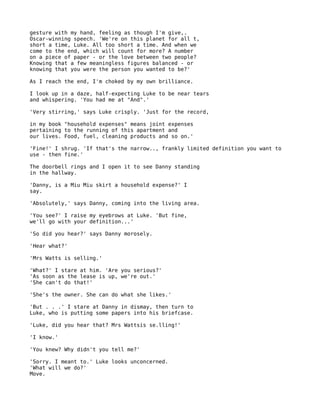 gesture with my hand, feeling as though I'm give,.
Oscar-winning speech. 'We're on this planet for all t,
short a time, Luke. All too short a time. And when we
come to the end, which will count for more? A number
on a piece of paper - or the love between two people?
Knowing that a few meaningless figures balanced - or
knowing that you were the person you wanted to be?'

As I reach the end, I'm choked by my own brilliance.

I look up in a daze, half-expecting Luke to be near tears
and whispering. 'You had me at "And".'

'Very stirring,' says Luke crisply. 'Just for the record,

in my book "household expenses" means joint expenses
pertaining to the running of this apartment and
our lives. Food, fuel, cleaning products and so on.'

'Fine!' I shrug. 'If that's the narrow.., frankly limited definition you want to
use - then fine.'

The doorbell rings and I open it to see Danny standing
in the hallway.

'Danny, is a Miu Miu skirt a household expense?' I
say.

'Absolutely,' says Danny, coming into the living area.

'You see?' I raise my eyebrows at Luke. 'But fine,
we'll go with your definition...'

'So did you hear?' says Danny morosely.

'Hear what?'

'Mrs Watts is selling.'

'What?' I stare at him. 'Are you serious?'
'As soon as the lease is up, we're out.'
'She can't do that!'

'She's the owner. She can do what she likes.'

'But . . .' I stare at Danny in dismay, then turn to
Luke, who is putting some papers into his briefcase.

'Luke, did you hear that? Mrs Wattsis se.lling!'

'I know.'

'You knew? Why didn't you tell me?'

'Sorry. I meant to.' Luke looks unconcerned.
'What will we do?'
Move.
 