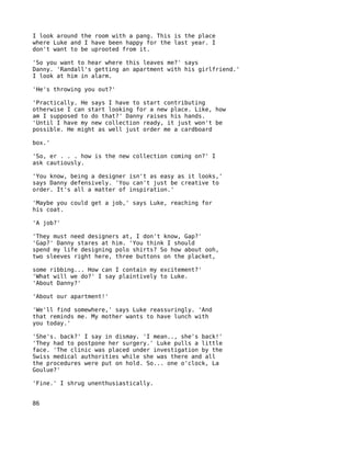 I look around the room with a pang. This is the place
where Luke and I have been happy for the last year. I
don't want to be uprooted from it.

'So you want to hear where this leaves me?' says
Danny. 'Randall's getting an apartment with his girlfriend.'
I look at him in alarm.

'He's throwing you out?'

'Practically. He says I have to start contributing
otherwise I can start looking for a new place. Like, how
am I supposed to do that?' Danny raises his hands.
'Until I have my new collection ready, it just won't be
possible. He might as well just order me a cardboard

box.'

'So, er . . . how is the new collection coming on?' I
ask cautiously.

'You know, being a designer isn't as easy as it looks,'
says Danny defensively. 'You can't just be creative to
order. It's all a matter of inspiration.'

'Maybe you could get a job,' says Luke, reaching for
his coat.

'A job?'

'They must need designers at, I don't know, Gap?'
'Gap?' Danny stares at him. 'You think I should
spend my life designing polo shirts? So how about ooh,
two sleeves right here, three buttons on the placket,

some ribbing... How can I contain my excitement?'
'What will we do?' I say plaintively to Luke.
'About Danny?'

'About our apartment!'

'We'll find somewhere,' says Luke reassuringly. 'And
that reminds me. My mother wants to have lunch with
you today.'

'She's. back?' I say in dismay. 'I mean.., she's back!'
'They had to postpone her surgery.' Luke pulls a little
face. 'The clinic was placed under investigation by the
Swiss medical authorities while she was there and all
the procedures were put on hold. So... one o'clock, La
Goulue?'

'Fine.' I shrug unenthusiastically.


86
 