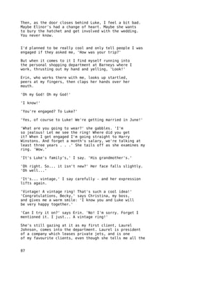 Then, as the door closes behind Luke, I feel a bit bad.
Maybe Elinor's had a change of heart. Maybe she wants
to bury the hatchet and get involved with the wedding.
You never know.


I'd planned to be really cool and only tell people I was
engaged if they asked me, 'How was your trip?'

But when it comes to it I find myself running into
the personal shopping department at Barneys where I
work, thrusting out my hand and yelling, 'Look!'

Erin, who works there with me, looks up startled,
peers at my fingers, then claps her hands over her
mouth.

'Oh my God! Oh my God!'

'I know!'

'You're engaged? To Luke?'

'Yes, of course to Luke! We're getting married in June!'

'What are you going to wear?' she gabbles. 'I'm
so jealous! Let me see the ring! Where did you get
it? When I get engaged I'm going straight to Harry
Winstons. And forget a month's salary, we're talking at
least three years . . .' She tails off as she examines my
ring. 'Wow.'

'It's Luke's family's,' I say. 'His grandmother's.'

'Oh right. So... it isn't new?' Her face falls slightly.
'Oh well...'

'It's... vintage,' I say carefully - and her expression
lifts again.

'Vintage! A vintage ring! That's such a cool idea!'
'Congratulations, Becky,' says Christina, my boss,
and gives me a warm smile: 'I know you and Luke will
be very happy together.'

'Can I try it on?' says Erin. 'No! I'm sorry. Forget I
mentioned it. I just... A vintage ring!'

She's still gazing at it as my first client, Laurel
Johnson, comes into the department. Laurel is president
of a company which leases private jets, and is one
of my favourite clients, even though she tells me all the


87
 