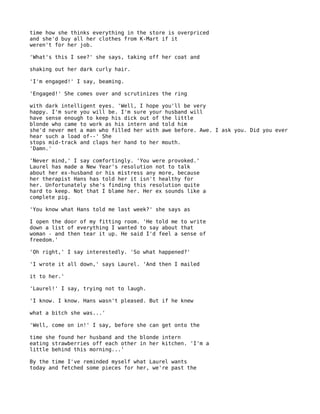 time how she thinks everything in the store is overpriced
and she'd buy all her clothes from K-Mart if it
weren't for her job.

'What's this I see?' she says, taking off her coat and

shaking out her dark curly hair.

'I'm engaged!' I say, beaming.

'Engaged!' She comes over and scrutinizes the ring

with dark intelligent eyes. 'Well, I hope you'll be very
happy. I'm sure you will be. I'm sure your husband will
have sense enough to keep his dick out of the little
blonde who came to work as his intern and told him
she'd never met a man who filled her with awe before. Awe. I ask you. Did you ever
hear such a load of--' She
stops mid-track and claps her hand to her mouth.
'Damn.'

'Never mind,' I say comfortingly. 'You were provoked.'
Laurel has made a New Year's resolution not to talk
about her ex-husband or his mistress any more, because
her therapist Hans has told her it isn't healthy for
her. Unfortunately she's finding this resolution quite
hard to keep. Not that I blame her. Her ex sounds like a
complete pig.

'You know what Hans told me last week?' she says as

I open the door of my fitting room. 'He told me to write
down a list of everything I wanted to say about that
woman - and then tear it up. He said I'd feel a sense of
freedom.'

'Oh right,' I say interestedly. 'So what happened?'

'I wrote it all down,' says Laurel. 'And then I mailed

it to her.'

'Laurel!' I say, trying not to laugh.

'I know. I know. Hans wasn't pleased. But if he knew

what a bitch she was...'

'Well, come on in!' I say, before she can get onto the

time she found her husband and the blonde intern
eating strawberries off each other in her kitchen. 'I'm a
little behind this morning...'

By the time I've reminded myself what Laurel wants
today and fetched some pieces for her, we're past the
 