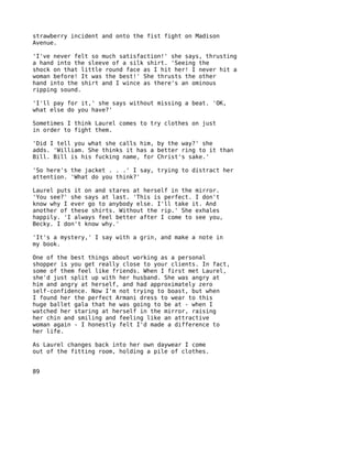 strawberry incident and onto the fist fight on Madison
Avenue.

'I've never felt so much satisfaction!' she says, thrusting
a hand into the sleeve of a silk shirt. 'Seeing the
shock on that little round face as I hit her! I never hit a
woman before! It was the best!' She thrusts the other
hand into the shirt and I wince as there's an ominous
ripping sound.

'I'll pay for it,' she says without missing a beat. 'OK,
what else do you have?'

Sometimes I think Laurel comes to try clothes on just
in order to fight them.

'Did I tell you what she calls him, by the way?' she
adds. 'William. She thinks it has a better ring to it than
Bill. Bill is his fucking name, for Christ's sake.'

'So here's the jacket . . .' I say, trying to distract her
attention. 'What do you think?'

Laurel puts it on and stares at herself in the mirror.
'You see?' she says at last. 'This is perfect. I don't
know why I ever go to anybody else. I'll take it. And
another of these shirts. Without the rip.' She exhales
happily. 'I always feel better after I come to see you,
Becky. I don't know why.'

'It's a mystery,' I say with a grin, and make a note in
my book.

One of the best things about working as a personal
shopper is you get really close to your clients. In fact,
some of them feel like friends. When I first met Laurel,
she'd just split up with her husband. She was angry at
him and angry at herself, and had approximately zero
self-confidence. Now I'm not trying to boast, but when
I found her the perfect Armani dress to wear to this
huge ballet gala that he was going to be at - when I
watched her staring at herself in the mirror, raising
her chin and smiling and feeling like an attractive
woman again - I honestly felt I'd made a difference to
her life.

As Laurel changes back into her own daywear I come
out of the fitting room, holding a pile of clothes.


89
 