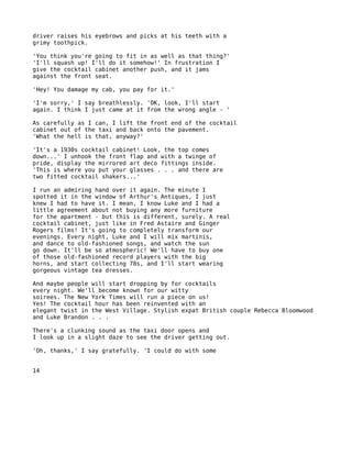 driver raises his eyebrows and picks at his teeth with a
grimy toothpick.

'You think you're going to fit in as well as that thing?'
'I'll squash up! I'll do it somehow!' In frustration I
give the cocktail cabinet another push, and it jams
against the front seat.

'Hey! You damage my cab, you pay for it.'

'I'm sorry,' I say breathlessly. 'OK, look, I'll start
again. I think I just came at it from the wrong angle - '

As carefully as I can, I lift the front end of the cocktail
cabinet out of the taxi and back onto the pavement.
'What the hell is that, anyway?'

'It's a 1930s cocktail cabinet! Look, the top comes
down...' I unhook the front flap and with a twinge of
pride, display the mirrored art deco fittings inside.
'This is where you put your glasses . . . and there are
two fitted cocktail shakers...'

I run an admiring hand over it again. The minute I
spotted it in the window of Arthur's Antiques, I just
knew I had to have it. I mean, I know Luke and I had a
little agreement about not buying any more furniture
for the apartment - but this is different, surely. A real
cocktail cabinet, just like in Fred Astaire and Ginger
Rogers films! It's going to completely transform our
evenings. Every night, Luke and I will mix martinis,
and dance to old-fashioned songs, and watch the sun
go down. It'll be so atmospheric! We'll have to buy one
of those old-fashioned record players with the big
horns, and start collecting 78s, and I'll start wearing
gorgeous vintage tea dresses.

And maybe people will start dropping by for cocktails
every night. We'll become known for our witty
soirees. The New York Times will run a piece on us!
Yes! The cocktail hour has been reinvented with an
elegant twist in the West Village. Stylish expat British couple Rebecca Bloomwood
and Luke Brandon . . .

There's a clunking sound as the taxi door opens and
I look up in a slight daze to see the driver getting out.

'Oh, thanks,' I say gratefully. 'I could do with some


14
 