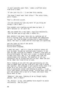 'I can't possibly wear that,' comes a muffled voice
from Erin's room.

'If you just try it--' I can hear Erin saying.

'You know I never wear that colour!' The voice rises,
and I freeze.

That's a British accent.

'I'm not wasting my time any more! If you bring me
things I can't wear--'

Tiny spiders are crawling up and down my back. I
don't believe it. It can't be

'But you asked for a new look!' says Erin helplessly.
'Call me when you've got what I asked for.'

And, before I can move, here she is, walking out of
Erin's fitting room, as tall and blonde and immaculate
as ever, her lips already curving into a supercilious
smile. Her hair is sleek and her blue eyes are sparkling

and she looks on top of the world.
Alicia Billington.
Alicia Bitch Longlegs.

I meet her eyes - and it's like an electric shock all
over my body. Inside my tailored grey trousers, I can
feel my legs starting to tremble. I haven't laid eyes on
Alicia Billington for well over a year. I should be able
to deal with this. But it's as though that time has
concertinaed into nothing. The memories of all our
encounters are as strong and sore as ever. What she did
to me. What she tried to do to Luke.

She's looking at me with the same patronizing air she
used to adopt when she was a PR girl and I was a brand
new reporter. And although I tell myself firmly that I've
grown up a lot since then; that I'm a strong woman
with a successful career and nothing to prove... I can
still feel myself shrinking inside. Turning back into the
girl who always felt a bit of a flake; who never knew
quite what to say.

'Rebecca!' she says, looking at me as though highly
amused. 'Well I never!'

'Hi, Alicia,' I say, and somehow force myself to smile
courteously. 'How are you?'


90
 