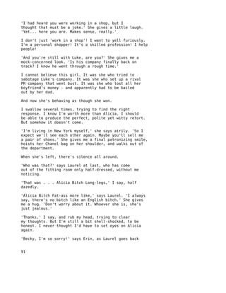 'I had heard you were working in a shop, but I
thought that must be a joke.' She gives a little laugh.
'Yet... here you are. Makes sense, really.'

I don't just 'work in a shop'! I want to yell furiously.
I'm a personal shopper! It's a skilled profession! I help
people!

'And you're still with Luke, are you?' She gives me a
mock-concerned look. 'Is his company finally back on
track? I know he went through a rough time.'

I cannot believe this girl. It was she who tried to
sabotage Luke's company. It was she who set up a rival
PR company that went bust. It was she who lost all her
boyfriend's money - and apparently had to be bailed
out by her dad.

And now she's behaving as though she won.

I swallow several times, trying to find the right
response. I know I'm worth more than Alicia. I should
be able to produce the perfect, polite yet witty retort.
But somehow it doesn't come.

'I'm living in New York myself,' she says airily. 'So I
expect we'll see each other again. Maybe you'll sell me
a pair of shoes.' She gives me a final patronizing smile,
hoists her Chanel bag on her shoulder, and walks out of
the department.

When she's left, there's silence all around.

'Who was that?' says Laurel at last, who has come
out of the fitting room only half-dressed, without me
noticing.

'That was . . . Alicia Bitch Long-legs,' I say, half
dazedly.

'Alicia Bitch Fat-ass more like,' says Laurel. 'I always
say, there's no bitch like an English bitch.' She gives
me a hug. 'Don't worry about it. Whoever she is, she's
just jealous.'

'Thanks,' I say, and rub my head, trying to clear
my thoughts. But I'm still a bit shell-shocked, to be
honest. I never thought I'd have to set eyes on Alicia
again.

'Becky, I'm so sorry!' says Erin, as Laurel goes back


91
 