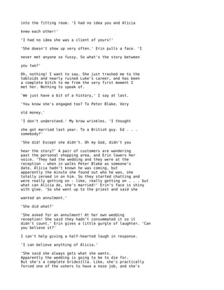 into the fitting room. 'I had no idea you and Alicia

knew each other!'

'I had no idea she was a client of yours!'

'She doesn't show up very often.' Erin pulls a face. 'I

never met anyone so fussy. So what's the story between

you two?'

Oh, nothing! I want   to say. She just trashed me to the
tabloids and nearly   ruined Luke's career, and has been
a complete bitch to   me from the very first moment I
met her. Nothing to   speak of.

'We just have a bit of a history,' I say at last.

'You know she's engaged too? To Peter Blake. Very

old money.'

'I don't understand.' My brow wrinkles. 'I thought

she got married last year. To a British guy. Ed . . .
somebody?'

'She did! Except she didn't. Oh my God, didn't you

hear the story?' A pair of customers are wandering
past the personal shopping area, and Erin lowers her
voice. 'They had the wedding and they were at the
reception - when in walks Peter Blake as someone's
date. Alicia hadn't known he was coming, but
apparently the minute she found out who he was, she
totally zeroed in on him. So they started chatting and
were really getting on - like, really getting on . . . but
what can Alicia do, she's married!' Erin's face is shiny
with glee. 'So she went up to the priest and said she

wanted an annulment.'

'She did what?'

'She asked for an annulment! At her own wedding
reception! She said they hadn't consummated it so it
didn't count.' Erin gives a little gurgle of laughter. 'Can
you believe it?'

I can't help giving a half-hearted laugh in response.

'I can believe anything of Alicia.'

'She said she always gets what she wants.
Apparently the wedding is going to be to die for.
But she's a complete bridezilla. Like, she's practically
forced one of the ushers to have a nose job, and she's
 