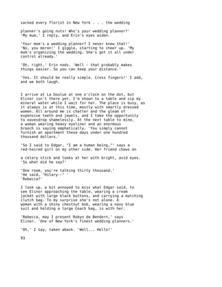 sacked every florist in New York . . . the wedding

planner's going nuts! Who's your wedding planner?'
'My mum,' I reply, and Erin's eyes widen.

'Your mom's a wedding planner? I never knew that!'
'No, you moron!' I giggle, starting to cheer up. 'My
mum's organizing the wedding. She's got it all under
control already.'

'Oh, right.' Erin nods. 'Well - that probably makes
things easier. So you can keep your distance.'

'Yes. It should be really simple. Cross fingers!' I add,
and we both laugh.


I arrive at La Goulue at one o'clock on the dot, but
Elinor isn't there yet. I'm shown to a table and sip my
mineral water while I wait for her. The place is busy, as
it always is at this time, mostly with smartly dressed
women. All around me is chatter and the gleam of
expensive teeth and jewels, and I take the opportunity
to eavesdrop shamelessly. At the next table to mine,
a woman wearing heavy eyeliner and an enormous
brooch is saying emphatically, 'You simply cannot
furnish an apartment these days under one hundred
thousand dollars.'

'So I said to Edgar, "I am a human being,"' says a
red-haired girl on my other side. Her friend chews on

a celery stick and looks at her with bright, avid eyes.
'So what did he say?'

'One room, you're talking thirty thousand.'
'He said, "Hilary--" '
'Rebecca?'

I look up, a bit annoyed to miss what Edgar said, to
see Elinor approaching the table, wearing a cream
jacket with large black buttons, and carrying a matching
clutch bag. To my surprise she's not alone. A
woman with a shiny chestnut bob, wearing a navy blue
suit and holding a large Coach bag, is with her.

'Rebecca, may I present Robyn de Bendern,' says
Elinor. 'One of New York's finest wedding planners.'

'Oh,' I say, taken aback. 'Well... Hello!'

93
 