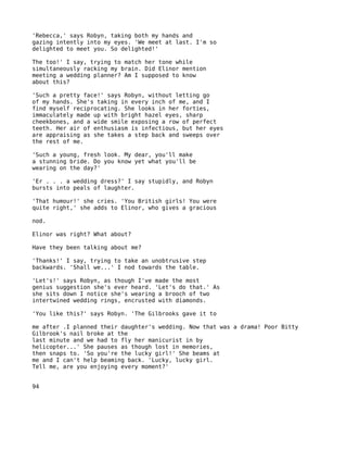 'Rebecca,' says Robyn, taking both my hands and
gazing intently into my eyes. 'We meet at last. I'm so
delighted to meet you. So delighted!'

The too!' I say, trying to match her tone while
simultaneously racking my brain. Did Elinor mention
meeting a wedding planner? Am I supposed to know
about this?

'Such a pretty face!' says Robyn, without letting go
of my hands. She's taking in every inch of me, and I
find myself reciprocating. She looks in her forties,
immaculately made up with bright hazel eyes, sharp
cheekbones, and a wide smile exposing a row of perfect
teeth. Her air of enthusiasm is infectious, but her eyes
are appraising as she takes a step back and sweeps over
the rest of me.

'Such a young, fresh look. My dear, you'll make
a stunning bride. Do you know yet what you'll be
wearing on the day?'

'Er . . . a wedding dress?' I say stupidly, and Robyn
bursts into peals of laughter.

'That humour!' she cries. 'You British girls! You were
quite right,' she adds to Elinor, who gives a gracious

nod.

Elinor was right? What about?

Have they been talking about me?

'Thanks!' I say, trying to take an unobtrusive step
backwards. 'Shall we...' I nod towards the table.

'Let's!' says Robyn, as though I've made the most
genius suggestion she's ever heard. 'Let's do that.' As
she sits down I notice she's wearing a brooch of two
intertwined wedding rings, encrusted with diamonds.

'You like this?' says Robyn. 'The Gilbrooks gave it to

me after .I planned their daughter's wedding. Now that was a drama! Poor Bitty
Gilbrook's nail broke at the
last minute and we had to fly her manicurist in by
helicopter...' She pauses as though lost in memories,
then snaps to. 'So you're the lucky girl!' She beams at
me and I can't help beaming back. 'Lucky, lucky girl.
Tell me, are you enjoying every moment?'


94
 