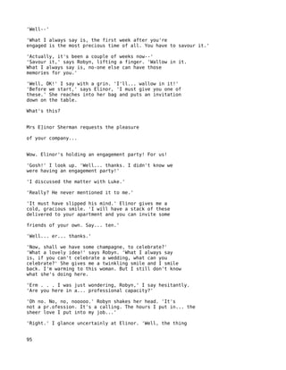 'Well--'

'What I always say is, the first week after you're
engaged is the most precious time of all. You have to savour it.'

'Actually, it's been a couple of weeks now--'
'Savour it,' says Robyn, lifting a finger. 'Wallow in it.
What I always say is, no-one else can have those
memories for you.'

'Well, OK!' I say with a grin. 'I'll... wallow in it!'
'Before we start,' says Elinor, 'I must give you one of
these.' She reaches into her bag and puts an invitation
down on the table.

What's this?


Mrs E]inor Sherman requests the pleasure

of your company...


Wow. Elinor's holding an engagement party! For us!

'Gosh!' I look up. 'Well... thanks. I didn't know we
were having an engagement party!'

'I discussed the matter with Luke.'

'Really? He never mentioned it to me.'

'It must have slipped his mind.' Elinor gives me a
cold, gracious smile. 'I will have a stack of these
delivered to your apartment and you can invite some

friends of your own. Say... ten.'

'Well... er... thanks.'

'Now, shall we have some champagne, to celebrate?'
'What a lovely idea!' says Robyn. 'What I always say
is, if you can't celebrate a wedding, what can you
celebrate?' She gives me a twinkling smile and I smile
back. I'm warming to this woman. But I still don't know
what she's doing here.

'Erm . . . I was just wondering, Robyn,' I say hesitantly.
'Are you here in a... professional capacity?'

'Oh no. No, no, nooooo.' Robyn shakes her head. 'It's
not a pr.ofession. It's a calling. The hours I put in... the
sheer love I put into my job...'

'Right.' I glance uncertainly at Elinor. 'Well, the thing


95
 
