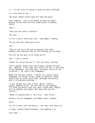 is - I'm not sure I'm going to need any help. Although

it's very kind of you--'

'No help?' Robyn throws back her head and peals

with laughter. 'You're not going to need any help?
Please! Do you know how much organization a wedding
takes?'

'Well--'

'Have you ever done it before?'

'No, but--'

'A lot of girls think your way,' says Robyn, nodding.

'Do you know who those girls are?'

'Um--'

'They're the girls who end up weeping into their
wedding cake, because they're too stressed out to enjoy

the fun! Do you want to be those girls?'

'No!' I say in alarm.

'Right! Of course you don't!' She sits back, looking

like a teacher whose class has finally cracked two plus
two. 'Rebecca, I will take that strain off you. I will take
on the headaches, the hard work, the sheer stress of the
situation... Ah, here's the champagne!'

Maybe she has got a point, I think, as a waiter pours
champagne into three flutes. Maybe it would be a good
idea to get a little extra help. Although how exactly
she'll co-ordinate with Mum...

'I will become your best friend, Becky,' Robyn's
saying, beaming at me. 'By the time of your wedding,
I'll know you better than your best friend does. People
call my methods unorthodox. But when they see the
results...'

'Robyn is unparalleled in this city,' says Elinor,

taking a sip of champagne, and Robyn gives a modest

smile.

'So let's start with the basics,' she says, and takes out

a large, leather-bound notebook. 'The wedding's on

June 22nd...'
 