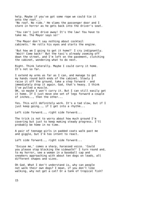 help. Maybe if you've got some rope we could tie it
onto the roof...'
'No roof. No ride.' He slams the passenger door and I
stare in horror as he gets back into the driver's seat.

'You can't just drive away! It's the law! You have to
take me. The Mayor says so!'

'The Mayor don't say nothing about cocktail
cabinets.' He rolls his eyes and starts the engine.

'But how am I going to get it home?' I cry indignantly.
'Wait! Come back!' But the taxi's already zooming off
down the street, and I'm left on the pavement, clutching
the cabinet, wondering what to do next.

Right. Think laterally. Maybe I could carry it home.
It's not so far.

I extend my arms as far as I can, and manage to get
my hands round both ends of the cabinet. Slowly I
raise it off the ground, take a step forward - and
immediately drop it again. God, that's heavy. I think
I've pulled a muscle.
OK, so maybe I won't carry it. But I can still easily get
it home. If I just move one set of legs forward a couple
of inches.., then the other...

Yes. This will definitely work. It's a tad slow, but if I
just keep going.., if I get into a rhythm...

Left side forward.., right side forward...

The trick is not to worry about how much ground I'm
covering but just to keep making steady progress. I'll
probably be home in no time.

A pair of teenage girls in padded coats walk past me
and giggle, but I'm too intent to react.

Left side forward.., right side forward...

'Excuse me,' comes a sharp, harassed voice. 'Could
you please stop blocking the sidewalk?' I turn round and,
to my horror, see a woman in a baseball cap and
sneakers approaching with about ten dogs on leads, all
different shapes and sizes.

Oh God. What I don't understand is, why can people
not walk their own dogs? I mean, if you don't like
walking, why not get a cat? Or a tank of tropical fish?


15
 