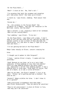 'At the Plaza Hotel...'

'What?' I stare at her. 'No, that's not--'

'I'm assuming that both the ceremony and reception
will take place there?' She looks up at Elinor.

'I think so,' says Elinor, nodding. 'Much easier that
way.'

'Excuse me--'

'So - the ceremony in the Terrace Room?' She
scribbles for a moment. 'And then the reception in the
Ballroom. Lovely. And how many?'

'Wait a minute!' I say, planting a hand on her notebook.
'What are you talking about?'

'Your wedding,' says Elinor. 'To my son.'

'At the Plaza Hotel,' says Robyn with a beam. 'I don't
need to tell you how lucky you are, getting the date you
wanted! Luckily it was a client of mine who made the
cancellation, so I was able to snap it right up for you
then and there...'

'I'm not getting married at the Plaza Hotel!'

Robyn looks sharply at Elinor, concern creasing her

brow.

'I thought you'd spoken to John Ferguson?'

'I have,' replies Elinor crisply. 'I spoke with him
yesterday.'

'Good! Because as you know, we're on a very tight
timescale. A Plaza wedding in less than five months?
There are some wedding planners who would simply
say, impossible! I am not that wedding planner. I did a
wedding once in three days. Three days! Of course, that
was on a beach, so it was a little different--'

'What do you mean, the Plaza's booked?' I turn in my
chair. 'Elinor, we're getting married in Oxshott. You
know we are.'

'Oxshott?' Robyn wrinkles her brow. 'i don't know it.
Is it upstate?'

'Some provisional arrangements have been made,'
says Elinor dismissively. 'They can easily be cancelled.'

'They're not provisional!' I stare at Elinor in fury.
'And they can't be cancelled!'
 