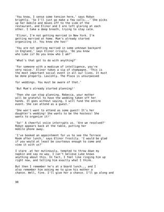 'You know, I sense some tension here,' says Robyn
brightly. 'So I'll just go make a few calls...' She picks
up her mobile and moves off to the side of the
restaurant, and Elinor and I are left glaring at each
other. I take a deep breath, trying to stay calm.

'Elinor, I'm not getting married in New York. I'm
getting married at home. Mum's already started
organizing it. You know she has!'

'You are not getting married in some unknown backyard
in England,' says Elinor crisply. 'Do you know
who Luke is? Do you know who I am?'

'What's that got to do with anything?'

'For someone with a modicum of intelligence, you're
very naive.' Elinor takes a sip of champagne. 'This is
the most important social event in all our lives. It must
be done properly. Lavishly. The Plaza is unsurpassed

for weddings. You must be aware of that.'

'But Mum's already started planning!'

'Then she can stop planning. Rebecca, your mother
will be grateful to have the wedding taken off her
hands. It goes without saying, I will fund the entire
event. She can attend as a guest.'

'She won't want to attend as some guest! It's her
daughter's wedding! She wants to be the hostess! She
wants to organize it!'

'So!' A cheerful voice interrupts us. 'Are we resolved?'
Robyn appears back at the table, putting her
mobile phone away.

'I've booked an appointment for us to see the Terrace
Room after lunch,' says Elinor frostily. 'I would be glad
if you would at least be courteous enough to come and
view it with us?'

I stare .at her mutinously, tempted to throw down my
napkin and say no way. I can't believe Luke knows
anything about this. In fact, I feel like ringing him up
right now, and telling him exactly what I think.

But then I remember he's at a board lunch.., and I
also remember him asking me to give his mother a
chance. Well, fine. I'll give her a chance. I'll go along and


98
 