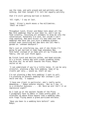 see the room, and walk around and nod politely and say
nothing. And then tonight I'll tell her equally politely

that I'm still getting married in Oxshott.

'All right,' I say at last.

'Good.' Elinor's mouth moves a few millimetres.
'Shall we order?'


Throughout lunch, Elinor and Robyn talk about all the
New York weddings they've ever been to, and I eat my
food silently, resisting all attempts to draw me into the
conversation. Outwardly I'm calm, but inside I can't
stop seething. How dare Elinor try and take over the
wedding? How dare she just hire a wedding planner
without even consulting me? How dare she call Mum's
garden an 'unknown backyard'?

She's just an interfering cow, and if she thinks I'm
going to get married in some huge anonymous New
York hotel instead of at home with all my friends and
family, she can just think again.

We finish lunch and decline coffee, and head outside.
It's a brisk, breezy day with clouds scudding along
the blue sky. As we walk towards the Plaza, Robyn
smiles at me.

'I can understand if you're a little tense. It can be very
stressful, planning a New York wedding. Some of my
clients get very.., wound up, shall we say.'

I'm not planning a New York wedding! I want to yell.
I'm planning an Oxshott wedding! But instead I just
smile and say, 'I suppose.'

'I have one client in particular, who's really quite
demanding...' Robyn exhales sharply. 'But as I say, it
is a stressful business . . . Ah. Here we are! Isn't it an
impressive sight?'

As I look up at the opulent facade of the Plaza
I grudgingly have to admit it looks pretty good. It
stretches up above Plaza Square like a wedding cake,
with flags flying above a grand porticoed entrance.

'Have you been to a wedding here before?' asks
Robyn.
 