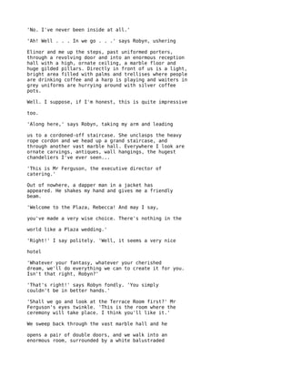 'No. I've never been inside at all.'

'Ah! Well . . . In we go . . .' says Robyn, ushering

Elinor and me up the steps, past uniformed porters,
through a revolving door and into an enormous reception
hall with a high, ornate ceiling, a marble floor and
huge gilded pillars. Directly in front of us is a light,
bright area filled with palms and trellises where people
are drinking coffee and a harp is playing and waiters in
grey uniforms are hurrying around with silver coffee
pots.

Well. I suppose, if I'm honest, this is quite impressive

too.

'Along here,' says Robyn, taking my arm and leading

us to a cordoned-off staircase. She unclasps the heavy
rope cordon and we head up a grand staircase, and
through another vast marble hall. Everywhere I look are
ornate carvings, antiques, wall hangings, the hugest
chandeliers I've ever seen...

'This is Mr Ferguson, the executive director of
catering.'

Out of nowhere, a dapper man in a jacket has
appeared. He shakes my hand and gives me a friendly
beam.

'Welcome to the Plaza, Rebecca! And may I say,

you've made a very wise choice. There's nothing in the

world like a Plaza wedding.'

'Right!' I say politely. 'Well, it seems a very nice

hotel

'Whatever your fantasy, whatever your cherished
dream, we'll do everything we can to create it for you.
Isn't that right, Robyn?'

'That's right!' says Robyn fondly. 'You simply
couldn't be in better hands.'

'Shall we go and look at the Terrace Room first?' Mr
Ferguson's eyes twinkle. 'This is the room where the
ceremony will take place. I think you'll like it.'

We sweep back through the vast marble hall and he

opens a pair of double doors, and we walk into an
enormous room, surrounded by a white balustraded
 