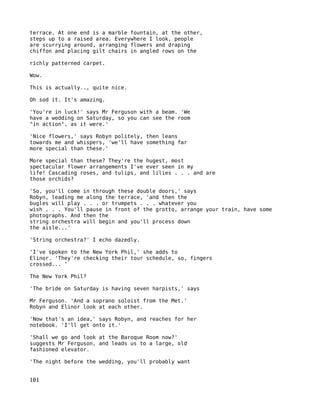 terrace. At one end is a marble fountain, at the other,
steps up to a raised area. Everywhere I look, people
are scurrying around, arranging flowers and draping
chiffon and placing gilt chairs in angled rows on the

richly patterned carpet.

Wow.

This is actually.., quite nice.

Oh sod it. It's amazing.

'You're in luck!' says Mr Ferguson with a beam. 'We
have a wedding on Saturday, so you can see the room
"in action", as it were.'

'Nice flowers,' says Robyn politely, then leans
towards me and whispers, 'we'll have something far
more special than these.'

More special than these? They're the hugest, most
spectacular flower arrangements I've ever seen in my
life! Cascading roses, and tulips, and lilies . . . and are
those orchids?

'So, you'll come in through these double doors,' says
Robyn, leading me along the terrace, 'and then the
bugles will play . . . or trumpets . . . whatever you
wish . . . You'll pause in front of the grotto, arrange your train, have some
photographs. And then the
string orchestra will begin and you'll process down
the aisle...'

'String orchestra?' I echo dazedly.

'I've spoken to the New York Phil,' she adds to
Elinor. 'They're checking their tour schedule, so, fingers
crossed... '

The New York Phil?

'The bride on Saturday is having seven harpists,' says

Mr Ferguson. 'And a soprano soloist from the Met.'
Robyn and Elinor look at each other.

'Now that's an idea,' says Robyn, and reaches for her
notebook. 'I'll get onto it.'

'Shall we go and look at the Baroque Room now?'
suggests Mr Ferguson, and leads us to a large, old
fashioned elevator.

'The night before the wedding, you'll probably want


101
 