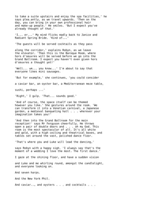 to take a suite upstairs and enjoy the spa facilities,' he
says plea.antly, as we travel upwards. 'Then on the
day, you can bring in your own professional hair
and make-up people.' He smiles. 'But I expect you've
already thought of that.'

'I... er...' My mind flicks madly back to Janice and
Radiant Spring Bride. 'Kind of...'

'The guests will be served cocktails as they pass

along the corridor,' explains Robyn, as we leave
the elevator. 'Then this is the Baroque Room, where
hors d'oeuvres will be served before we go into the
Grand Ballroom. I expect you haven't even given hors
d'oeuvres a thought yet!'

'Well... um... you know...' I'm about to say that
everyone likes mini sausages.

'But for example,' she continues, 'you could consider

a caviar bar, an oyster bar, a Mediterranean meze table,

sushi, perhaps ...'

'Right,' I gulp. 'That... sounds good.'

'And of course, the space itself can be themed
however you like.' She gestures around the room. 'We
can transform it into a Venetian carnival, a Japanese
garden, a medieval banqueting hall . . . wherever your
imagination takes you!'

'And then into the Grand Ballroom for the main
reception!' says Mr Ferguson cheerfully. He throws
open a pair of double doors and . . . oh my God. This
room is the most spectacular of all. It's all white
and gold, with a high ceiling and theatrical boxes, and
tables set around the vast, polished dance floor.

'That's where you and Luke will lead the dancing,'

says Robyn with a happy sigh. 'I always say that's the
moment of a wedding I love the most. The first dance.'

I gaze at the shining floor, and have a sudden vision

and Luke and me whirling round, amongst the candlelight,
and everyone looking on.

And seven harps.

And the New York Phil.

And caviar.., and oysters . . . and cocktails . . .
 