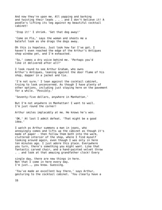 And now they're upon me. All yapping and barking
and twisting their leads . . . and I don't believe it! A
poodle's lifting its leg against my beautiful cocktail
cabinet!

'Stop it!' I shriek. 'Get that dog away!'

'Come on Flo,' says the woman and shoots me a
baleful look as she drags the dogs away.

Oh this is hopeless. Just look how far I've got. I
haven't even reached the edge of the Arthur's Antiques
shop window yet, and I'm exhausted.

'So,' comes a dry voice behind me. 'Perhaps you'd
like it delivered after all?'

I look round to see Arthur Graham, who owns
Arthur's Antiques, leaning against the door flame of his
shop, dapper in a jacket and tie.

'I'm not sure.' I lean against the cocktail cabinet,
trying to look unconcerned. As though I have plenty of
other options, including just staying here on the pavement
for a while. 'Possibly.'

'Seventy-five dollars, anywhere in Manhattan.'

But I'm not anywhere in Manhattan! I want to wail.
I'm just round the corner!

Arthur smiles implacably at me. He knows he's won.

'OK.' At last I admit defeat. 'That might be a good
idea.'

I watch as Arthur summons a man in jeans, who
annoyingly comes and lifts up the cabinet as though it's
made of paper - then follow them both into the warm,
cluttered interior of the shop, where I find myself
looking around again, even though I was only in here
ten minutes ago. I just adore this place. Everywhere
you turn, there's something you might want. Like that
fantastic carved chair, and a hand-painted velvet throw
. . and look at that amazing grandfather clock! Every

single day, there are new things in here.
Not that I come in here every day.
I'm just.., you know. Guessing.

'You've made an excellent buy there,' says Arthur,
gesturing to the cocktail cabinet. 'You clearly have a

16
 