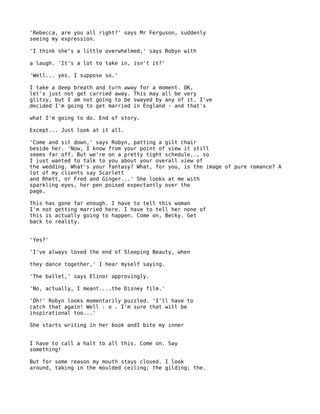 'Rebecca, are you all right?' says Mr Ferguson, suddenly
seeing my expression.

'I think she's a little overwhelmed,' says Robyn with

a laugh. 'It's a lot to take in, isn't it?'

'Well... yes. I suppose so.'

I take a deep breath and turn away for a moment. OK,
let's just not get carried away. This may all be very
glitzy, but I am not going to be swayed by any of it. I've
decided I'm going to get married in England - and that's

what I'm going to do. End of story.

Except... Just look at it all.

'Come and sit down,' says Robyn, patting a gilt chair
beside her. 'Now, I know from your point of view it still
seems far off. But we're on a pretty tight schedule.., so
I just wanted to talk to you about your overall view of
the wedding. What's your fantasy? What, for you, is the image of pure romance? A
lot of my clients say Scarlett
and Rhett, or Fred and Ginger...' She looks at me with
sparkling eyes, her pen poised expectantly over the
page.

This has gone far enough. I have to tell this woman
I'm not getting married here. I have to tell her none of
this is actually going to happen. Come on, Becky. Get
back to reality.


'Yes?'

'I've always loved the end of Sleeping Beauty, when

they dance together,' I hear myself saying.

'The ballet,' says Elinor approvingly.

'No, actually, I meant....the Disney film.'

'Oh!' Robyn looks momentarily puzzled. 'I'll have to
catch that again! Well : o . I'm sure that will be
inspirational too...'

She starts writing in her book andI bite my inner


I have to call a halt to all this. Come on. Say
something!

But for some reason my mouth stays closed. I look
around, taking in the moulded ceiling; the gilding; the.
 