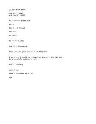 SECOND UNION BANK

300 WALL STREET
NEW YORK NY 10005


Miss Rebecca Bloomwood

Apt B

251 W 11th Street

New York

NY 10014


21 February 2002


Dear Miss Bloomwood


Thank you for your letter of 20 February.


I am afraid I could not comment on whether a Miu Miu skirt
is a household expense or not.


Yours sincerely


Walt Pitman

Head of Customer Relations

105
 