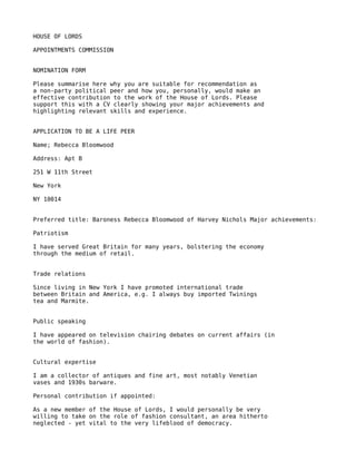 HOUSE OF LORDS

APPOINTMENTS COMMISSION


NOMINATION FORM

Please summarise here why you are suitable for recommendation as
a non-party political peer and how you, personally, would make an
effective contribution to the work of the House of Lords. Please
support this with a CV clearly showing your major achievements and
highlighting relevant skills and experience.


APPLICATION TO BE A LIFE PEER

Name; Rebecca Bloomwood

Address: Apt B

251 W 11th Street

New York

NY 10014


Preferred title: Baroness Rebecca Bloomwood of Harvey Nichols Major achievements:

Patriotism

I have served Great Britain for many years, bolstering the economy
through the medium of retail.


Trade relations

Since living in New York I have promoted international trade
between Britain and America, e.g. I always buy imported Twinings
tea and Marmite.


Public speaking

I have appeared on television chairing debates on current affairs (in
the world of fashion).


Cultural expertise

I am a collector of antiques and fine art, most notably Venetian
vases and 1930s barware.

Personal contribution if appointed:

As a new member of the House of Lords, I would personally be very
willing to take on the role of fashion consultant, an area hitherto
neglected - yet vital to the very lifeblood of democracy.
 