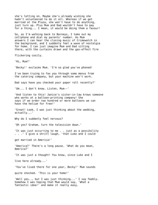 she's letting on. Maybe she's already wishing she
hadn't volunteered to do it all. Whereas if we get
married at the Plaza, she won't have to do anything,
just turn up. Plus Mum and Dad wouldn't have to pay
for a thing... I mean, it would be doing them a favour!

So, as I'm walking back to Barneys, I take out my
cellphone and dial my parents' number. As Mum
answers I can hear the closing music of Crimewatch in
the background, and I suddenly feel a wave of nostalgia
for home. I can just imagine Mum and Dad sitting
there, with the curtains drawn and the gas-effect fire

flickering cosily.

'Hi, Mum?'

'Becky!' exclaims Mum. 'I'm so glad you've phoned!

I've been trying to fax you through some menus from
the catering company, but your machine won't work.

Dad says have you checked your paper roll recently?'

'Um... I don't know. Listen, Mum--'

'And listen to this! Janice's sister-in-law krows someone
who works at a balloon-printing company! She
says if we order two hundred or more balloons we can
have the helium for free!'

'Great! Look, I was just thinking about the wedding,
actually...'

Why do I suddenly feel nervous?

'Oh yes? Graham, turn the television down.'

'It was just occurring to me . . just as a possibility
. . .' I give a shrill laugh, 'that Luke and I could

get married in America!'

'America?' There's a long pause. 'What do you mean,
America?'

'It was just a thought! You know, since Luke and I

live here already...'

'You've lived there for one year, Becky!' Mum sounds

quite shocked. 'This is your home!'

'Well yes.., but I was just thinking...' I say feebly.
Somehow I was hoping that Mum would say, 'What a
fantastic idea!' and make it really easy.
 