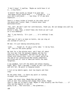 'I don't know!' I swallow. 'Maybe we could have it at
a... a big hotel.'

'A hotel?' Mum sounds as though I've gone mad.
'And maybe Elinor would help . . .' I plough on. 'I'm
sure she'd contribute . . . you know, if it was more
expensive . . .'

There's a sharp intake of breath at the other end of
the phone and I wince. Damn. I should never have
mentioned Elinor.

'Yes, well. We don't want her contributions, thank you. We can manage very well by
ourselves. Is this
Elinor's idea, then, a hotel? Does she think we can't put
on a nice wedding?'

'No!' I say hastily. 'It's just . . . it's nothing! I was
just...'

'Dad says if she's so keen on hotels, she can stay at
one instead of with us.'

Oh God. I'm just making everything worse.

'Look . . . forget it. It was a silly idea.' I rub my face.
'So - how are the plans going?'

We chat for a few minutes more, and I hear all about
the nice man from the marquee company and how his
quote was very reasonable, and how his son was at
school with Cousin Alex, isn't it a small world? By
the end of our conversation Mum sounds completely
mollified and all talk of American hotels has been
forgotten.

I say goodbye, turn off the phone and exhale sharply.
Right. Well, that's decided. I might as well call Elinor
and tell her. No point in hanging around.

I turn on my mobile again, dial two digits and then
stop.

On the other hand - is there any point in rushing
straight into a decision?

I mean, you never know. Maybe Mum and Dad will
talk it over this evening and change their minds. Maybe
they'll come out to have a look. Maybe if they actually saw the Plaza . . . if
they saw how magical it was all
going to be... how luxurious.., how glamorous...

109
 
