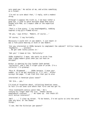 very good eye.' He smiles at me, and writes something
on a ticket.

'I'm not so sure about that,' I reply, with a modest
shrug.

Although I suppose the truth is, I do have rather a
good eye. I used to watch Antiques Road Show every
Sunday with Mum, so I expect some of the expertise
sank in.

'That's a fine piece,' I say knowledgeably, nodding
towards a big gilt-flamed mirror.

'Ah yes,' says Arthur. 'Modern, of course...'

'Of course,' I say hurriedly.

Obviously I could tell it was modern. I just meant it
was a fine piece bearing in mind it was modern.

'Are you interested in 1930s barware to complement the cabinet?' Artl]ur looks up.
'Highballs . . . pitchers
.. We get some lovely pieces in.'

'Ooh yes!' I beam at him. 'Definitely!'

1930s highballs! I mean, who wants to drink from
some crappy modern glass when you can have an
antique?

Arthur is opening his big leather book marked
'Collectors' and I feel a slight glow of pride. I'm a
collector! I'm grownup!

'Miss R. Bloomwood . . . 1930s barware. I have your
number, so if we get anything in, I'll call.' Arthur
surveys the page. 'I see from this that you're also

interested in Venetian glass vases?'

'Oh! Erm... yes.'

I'd kind of forgotten about, collecting Venetian vases.
In fact I'm not even sure where that first one has got to.

'Also nineteenth-century watch fobs ' He's
running his finger down the list. 'Shaker moulds . . .
needlepoint cushions . . .' He looks up. 'Are these all
still active interests?'

'Well . . .' I clear my throat. 'To be honest, I'm not quite so into the watch
fobs any more. Or the Shaker
things.'

'I see. And the Victorian jam spoons?'
 