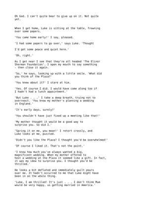 Oh God. I can't quite bear to give up on it. Not quite
yet.


When I get home, Luke is sitting at the table, frowning
over some papers.

'You came home early!' I say, pleased.

'I had some papers to go over,' says Luke. 'Thought

I'd get some peace and quiet here.'

'Oh, right.'

As I get near I see that they're all headed 'The Elinor
Sherman Foundation'. I open my mouth to say something
- then close it again.

'So,' he says, looking up with a little smile. 'What did
you think of the Plaza?'

'You knew about it?' I stare at him.

'Yes. Of course I did. I would have come along too if
I hadn't had a lunch appointment.'

'But Luke . . .' I take a deep breath, trying not to
overreact. 'You know my mother's planning a wedding
in England.'

'It's early days, surely?'

'You shouldn't have just fixed up a meeting like that!'

'My mother thought it would be a good way to
surprise you. So did I.'

'Spring it on me, you mean!' I retort crossly, and
Luke looks at me, puzzled.

'Didn't you like the Plaza? I thought you'd be overwhelmed!'

'Of course I liked it. That's not the point.'

'I know how much you've always wanted a big,
magnificent wedding. When my mother offered to
host a wedding at the Plaza it seemed like a gift. In fact,
it was my idea to surprise you. I thought you'd be
thrilled.'

He looks a bit deflated and immediately guilt pours
over me. It hadn't occurred to me that Luke might have
been in on the whole thing.

'Luke, I am thrilled! It's just . . . I don't think Mum
would be very happy, us getting married in America.'
 