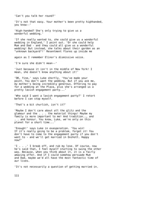 'Can't you talk her round?'

'It's not that easy. Your mother's been pretty highhanded,
you know--'

'High-handed? She's only trying to give us a
wonderful wedding.'

'If she really wanted to, she could give us a wonderful
wedding in England,' I point out. 'Or she could help
Mum and Dad - and they could all give us a wonderful
wedding! But instead, she talks about their garden as an
"unknown backyard"!' Resentment flares up inside me

again as I remember Elinor's dismissive voice.

'I'm sure she didn't mean--'

'Just because it isn't in the middle of New York! I
mean, she doesn't know anything about it!'

'OK, fine,' says Luke shortly. 'You've   made your
point. You don't want the wedding. But   if you ask me,
my mother's being incredibly generous.   Offering to pay
for a wedding at the Plaza, plus she's   arranged us a
pretty lavish engagement party...'

'Who said I want a lavish engagement party?' I retort
before I can stop myself.

'That's a bit churlish, isn't it?'

'Maybe I don't care about all the glitz and the
glamour and the . . . the material things! Maybe my
family is more important to me! And tradition.., and
. . and honour. You know, Luke, we're only on this
planet for a short time...'

'Enough!' says Luke in exasperation. 'You win!
If it's really going to be a problem, forget it! You
don't have to come to the engagement party if you don't
want to - and we'll get married in Oxshott. Happy
now?'

'I . . .' I break off, and rub my lose. Of course, now
he's said that, I feel myself starting to swing the other
way. Because, when you think about it, it is a fairly
amazing offer. And if I could somehow persuade Mum
and Dad, maybe we'd all have the most fantastic time of
aur lives.

'It's not necessarily a question of getting married in.


111
 