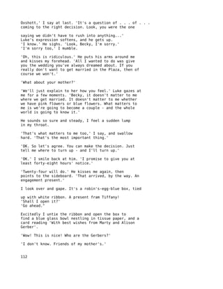 Oxshott,' I say at last. 'It's a question of . . . of . . .
coming to the right decision. Look, you were the one

saying we didn't have to rush into anything...'
Luke's expression softens, and he gets up.
'I know.' He sighs. 'Look, Becky, I'm sorry.'
'I'm sorry too,' I mumble.

'Oh, this is ridiculous.' He puts his arms around me
and kisses my forehead. 'All I wanted to do was give
you the wedding you've always dreamed about. If you
really don't want to get married in the Plaza, then of
course we won't.'

'What about your mother?'

'We'll just explain to her how you feel.' Luke gazes at
me for a few moments. 'Becky, it doesn't matter to me
where we get married. It doesn't matter to me whether
we have pink flowers or blue flowers. What matters to
me is we're going to become a couple - and the whole
world is going to know it.'

He sounds so sure and steady, I feel a sudden lump
in my throat.

'That's what matters to me too,' I say, and swallow
hard. 'That's the most important thing.'

'OK. So let's agree. You can make the decision. Just
tell me where to turn up - and I'll turn up.'

'OK.' I smile back at him. 'I promise to give you at
least forty-eight hours' notice.'

'Twenty-four will do.' He kisses me again, then
points to the sideboard. 'That arrived, by the way. An
engagement present.'

I look over and gape. It's a robin's-egg-blue box, tied

up with white ribbon. A present fram Tiffany!
'Shall I open it?'
'Go ahead."

Excitedly I untie the ribbon and open the box to
find a blue glass bowl nestling in tissue paper, and a
card reading 'With best wishes from Marty and Alison
Gerber'.

'Wow! This is nice! Who are the Gerbers?'

'I don't know. Friends of my mother's.'


112
 
