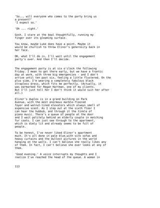 'So... will everyone who comes to the party bring us
a present?'
'I expect so.'

'Oh ... right.'

Gosh. I stare at the bowl thoughtfully, running my
finger over its gleaming surface.

You know, maybe Luke does have a point. Maybe it
would be churlish to throw Elinor's generosity back in
her face.

OK, what I'll do is, I'll wait until the engagement
party's over. And then I'll decide.


The engagement party is at six o'clock the following
Friday. I mean to get there early, but we have a frantic
day at work, with three big emergencies - and I don't
arrive until ten past six, feeling a little flustered. On the
plus side, I'm wearing a completely fabulous black
strapless dress, which fits me perfectly. (Actually, it
was earmarked for Regan Hartman, one of my clients.
But I'll just tell her I don't think it would suit her after
all.)

Elinor's duplex is in a grand building on Park
Avenue, with the most enormous marble-floored
foyer and walnut-lined elevators which always smell of
expensive scent. As I step out at the sixth floor I
can hear the hubbub, and through it the tinkle of
piano music. There's a queue of people at the door
and I wait politely behind an elderly couple in matching
fur coats. I can just see through to the apartment,
which is dimly lit and already seems to be full of
people.

To be honest, I've never liked Elinor's apartment
much. It's all done in pale blue,with silk sofas and
heavy curtains and the dullest pictures in the world
hanging on the walls. I can't believe she really likes any
of them. In fact, I can't believe she ever looks at any of
them.

'Good evening.' A voice interrupts my thoughts and I
realize I've reached the head of the queue. A woman in


113
 