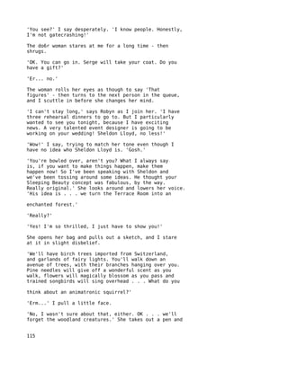 'You see?' I say desperately. 'I know people. Honestly,
I'm not gatecrashing!'

The do6r woman stares at me for a long time - then
shrugs.

'OK. You can go in. Serge will take your coat. Do you
have a gift?'

'Er... no.'

The woman rolls her eyes as though to say 'That
figures' - then turns to the next person in the queue,
and I scuttle in before she changes her mind.

'I can't stay long,' says Robyn as I join her. 'I have
three rehearsal dinners to go to. But I particularly
wanted to see you tonight, because I have exciting
news. A very talented event designer is going to be
working on your wedding! Sheldon Lloyd, no less!'

'Wow!' I say, trying to match her tone even though I
have no idea who Sheldon Lloyd is. 'Gosh.'

'You're bowled over, aren't you? What I always say
is, if you want to make things happen, make them
happen now! So I've been speaking with Sheldon and
we've been tossing around some ideas. He thought your
Sleeping Beauty concept was fabulous, by the way.
Really original.' She looks around and lowers her voice.
'His idea is . . . we turn the Terrace Room into an

enchanted forest.'

'Really?'

'Yes! I'm so thrilled, I just have to show you!'

She opens her bag and pulls out a sketch, and I stare
at it in slight disbelief.

'We'll have birch trees imported from Switzerland,
and garlands of fairy lights. You'll walk down an
avenue of trees, with their branches hanging over you.
Pine needles will give off a wonderful scent as you
walk, flowers will magically blossom as you pass and
trained songbirds will sing overhead . . . What do you

think about an animatronic squirrel?'

'Erm...' I pull a little face.

'No, I wasn't sure about that, either. OK . . . we'll
forget the woodland creatures.' She takes out a pen and


115
 