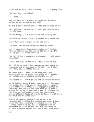 scores out an entry. 'But otherwise . . . it's going to be

fabulous. Don't you think?'

'I... Well...'

Should I tell her I'm still not quite decided about
whether to get married in New York?

Oh, but I can't. She'll stop all the preparations on the

spot. And she'll go and tell Elinor, and there'll be a
terrible fuss.

And the thing is, I'm sure we will end up going for

the Plaza in the end. Once I've worked out exactly how

to win Mum round. I mean, we'd be mad not to.

'You know, Sheldon has worked for many Hollywood

stars,' says Robyn, lowering her voice still further.
'When we meet him you can look at his portfolio. I'm
telling you, it's quite something.'

'Really?' I feel a sparkle of excitement. 'It all sounds
fantastic!'

'Good!' She looks at her watch. 'Now, I have to run.

But I'll be in touch.' She squeezes my hand, downs her
champagne, and hurries towards the door - and I stare
after her, still a little dazzled.

Hollywood stars! I mean, if Mum knew about that,
wouldn't she see the whole thing differently? Wouldn't
she realize what an amazing opportunity this is?

The trouble is, I can't quite pluck up courage to bring

up the subject again. I didn't even dare tell her about
this party. She'd only get all upset and say, doesn't
Elinor think we can throw a nice engagement party? or
something. And then I'd feel even more guilty than I
already do. Oh God. I just need a way to introduce the
idea into her head again, without her immediately
getting offended. Maybe if I spoke to Janice.. . if I told
her about the Hollywood stars...

A burst of laughter nearby brings me out of my
thoughts, and I realize I'm standing all alone. I look
around the room, searching for someone to join. The
slightly weird thing is, this is supposed to be an
engagement party for me and Luke. But there must be
at least a hundred people here, and I don't know any of

116
 