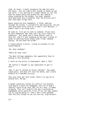 them. At least, I dimly recognize the odd face here
and there - but not really well enough to bound up and
say hello. I try smiling at a woman coming in, but she
eyes me suspiciously and pushes her way towards a
group standing by the window. You know, whoever
said Americans were friendlier than the British can't
ever have been to New York.

Danny should be here somewhere, I think, peering
through the throng. I invited Erin and Christina, too but
they were both still hard at it when I left Barneys. I
expect they'll be along later.

Oh come on, I've got to talk to someone. Elinor must
be here somewhere. Not that she's my first choice of
companion - but maybe she'll know whether Luke is
here yet. And I'm just elbowing my way past a group of
women in matching black Armani when I hear someone
saying, 'Do you know the bride?'

I freeze behind a pillar, trying to pretend I'm not
eavesdropping.

'No. Does anybody?'

'Where do they live?'

'The West Village somewhere. But apparently they're
moving to this building.'

I stare at the pillar in bemusement. What's that?

'Oh really? I thought it was impossible to get in
here.'

'Not if you're related to Elinor Sherman!' The women
laugh gaily, and move off into the melee, and I stare
blankly at a moulded curlicue.

They must have got that wrong. There's no way we're
moving here. No way.


I wander aimlessly around for anoth.er few minutes,
find myself a glass of champagne, and try to keep a
cheerful smile on my face. But try as I may, it keeps
slipping. This isn't exactly the way I pictured my
engagement party would be. First of all the door people
try to stop me going in. Then I don't know anybody.
Then the only things to eat are low-fat, high-protein.


117
 