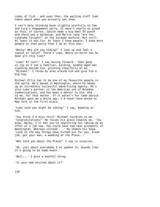 cubes of fish - and even then, the waiting staff look
taken aback when you actually eat them.

I can't help thinking back slightly wistfully to Tom
and Lucy's engagement party. It wasn't nearly as grand
as this, of course. Janice made a big bowl Of punch
and there was a barbecue, and Martin sang 'Are You
Lonesome Tonight?' on the karaoke machine. But still.
At least it was fun. At least I knew people. I knew more
people at that party than I do at this one--

'Becky! Why are you hiding?' I look up and feel a
swoosh of relief. There's Luke. Where on earth has he
been all this time?

'Luke! At last!' I say moving forward - then gasp
in joy as I see a familiar, balding, middle-aged man
standing beside him, grinning cheerfully at me.
'Michael!' I throw my arms around him and give him a
big hug.

Michael Ellis has to be one of my favourite people in
the world. He's based in Washington, where he heads
up an incredibly successful advertising agency. He's
also Luke's partner in the American arm of Brandon
Communications, and has been a mentor to him. And
to me, for that matter. If it weren't for some advice
Michael gave me a while ago, I'd never have moved to
New York in the first place.

'Luke said you might be coming!' I say, beaming at
him.

'You think I'd miss this?' Michael twinkles at me.
'Congratulations!' He raises his glass towards me. 'You
know, Becky, I'll bet you're regretting not taking up my
offer of a job now. You could have had real prospects in
Washingtan. Whereas instead . .' He shakes his head.
'Look at the way things have turned out for you. Great
job, got your man, a wedding at the Plaza...'

'Who told you about the Plaza?' I say in surprise.

'Oh, just about everybody I've spoken to. Sounds like
it's going to be some event.'

'Well...' I give a bashful shrug.

'Is your mom excited about it?'


118
 