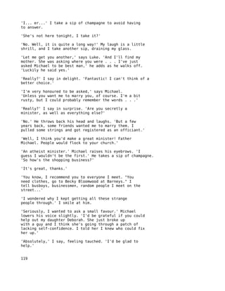 'I... er...' I take a sip of champagne to avoid having
to answer.

'She's not here tonight, I take it?'

'No. Well, it is quite a long way!' My laugh is a little
shrill, and I take another sip, draining my glass.

'Let me get you another,' says Luke. 'And I'll find my
mother. She was asking where you were . . . I've just
asked Michael to be best man,' he adds as he walks off.
'Luckily he said yes.'

'Really?' I say in delight. 'Fantastic! I can't think of a
better choice.'

'I'm very honoured to be asked,' says Michael.
'Unless you want me to marry you, of course. I'm a bit
rusty, but I could probably remember the words . . .'

'Really?' I say in surprise. 'Are you secretly a
minister, as well as everything else?'

'No.' He throws back his head and laughs. 'But a few
years back, some friends wanted me to marry them. I
pulled some strings and got registered as an officiant.'

'Well, I think you'd make a great minister! Father
Michael. People would flock to your church.'

'An atheist minister.' Michael raises his eyebrows. 'I
guess I wouldn't be the first.' He takes a sip of champagne.
'So how's the shopping business?'

'It's great, thanks.'

'You know, I recommend you to everyone I meet. "You
need clothes, go to Becky Bloomwood at Barneys." I
tell busboys, businessmen, random people I meet on the
street...'

'I wondered why I kept getting all these strange
people through.' I smile at him.

'Seriously, I wanted to ask a small favour.' Michael
lowers his voice slightly. 'I'd be grateful if you could
help out my daughter Deborah. She just broke up
with a guy and I think she's going through a patch of
lacking self-confidence. I told her I knew who could fix
her up.'

'Absolutely,' I say, feeling tauched. 'I'd be glad to
help.'


119
 