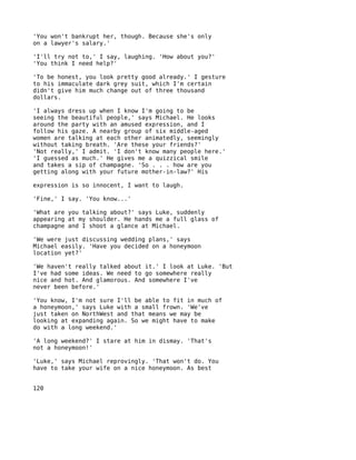 'You won't bankrupt her, though. Because she's only
on a lawyer's salary.'

'I'll try not to,' I say, laughing. 'How about you?'
'You think I need help?'

'To be honest, you look pretty good already.' I gesture
to his immaculate dark grey suit, which I'm certain
didn't give him much change out of three thousand
dollars.

'I always dress up when I know I'm going to be
seeing the beautiful people,' says Michael. He looks
around the party with an amused expression, and I
follow his gaze. A nearby group of six middle-aged
women are talking at each other animatedly, seemingly
without taking breath. 'Are these your friends?'
'Not really,' I admit. 'I don't know many people here.'
'I guessed as much.' He gives me a quizzical smile
and takes a sip of champagne. 'So . . . how are you
getting along with your future mother-in-law?' His

expression is so innocent, I want to laugh.

'Fine,' I say. 'You know...'

'What are you talking about?' says Luke, suddenly
appearing at my shoulder. He hands me a full glass of
champagne and I shoot a glance at Michael.

'We were just discussing wedding plans,' says
Michael easily. 'Have you decided on a honeymoon
location yet?'

'We haven't really talked about it.' I look at Luke. 'But
I've had some ideas. We need to go somewhere really
nice and hot. And glamorous. And somewhere I've
never been before.'

'You know, I'm not sure I'll be able to fit in much of
a honeymoon,' says Luke with a small frown. 'We've
just taken on NorthWest and that means we may be
looking at expanding again. So we might have to make
do with a long weekend.'

'A long weekend?' I stare at him in dismay. 'That's
not a honeymoon!'

'Luke,' says Michael reprovingly. 'That won't do. You
have to take your wife on a nice honeymoon. As best


120
 