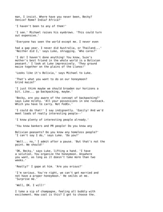 man, I insist. Where have you never been, Becky?
Venice? Rome? India? Africa?'

'I haven't been to any of them!'

'I see.' Michael raises his eyebrows. 'This could turn
out expensive.'

'Everyone has seen the world except me. I never even

had a gap year. I never did Australia, or Thailand...'
'Neither did I,' says Luke, shrugging. 'Who cares?'

'I do! I haven't done anything! You know, Suze's
mother's best friend in the whole world is a Bolivian
peasant.' I look at Luke impressively. 'They ground
maize together on the plains of the Llanos!'

'Looks like it's Bolivia,' says Michael to Luke.

'That's what you want to do on our honeymoon?
Grind maize?'

'I just think maybe we should broaden our horizons a
bit. Like... go backpacking, maybe.'

'Becky, are you aware of the concept of backpacking?'
says Luke mildly. 'All your possessions in one rucksack.
Which you have to carry. Not FedEx.'

'I could do that!' I say indignantly. 'Easily! And we'd
meet loads of really interesting people--'

'I know plenty of interesting people already.'

'You know bankers and PR people! Do you know any

Bolivian peasants? Do you know any homeless people?'
'I can't say I do,' says Luke. 'Do you?'

'Well... no,' I admit after a pause. 'But that's not the
point. We should!'

'OK, Becky,' says Luke, lifting a hand. 'I have
a solution. You organize the honeymoon. Anywhere
you want, as long as it doesn't take more than two
weeks.'

'Really?' I gape at him. 'Are you erious?'

'I'm serious. You're right, we can't get married and
not have a proper honeymoon.' He smiles at me.
'Surprise me.'

'Well, OK. I will!'

I take a sip of champagne, feeling all bubbly with
excitement. How cool is this? I get to choose the.
 