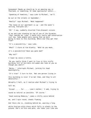 honeymoon! Maybe we should go to an amazing spa in
Thailand, or something. Or some spectacular safari...

'Speaking of homeless,' says Luke to Michael, 'we'll

be out on the streets in September.'

'Really?' says Michael. 'What happened?'

'The lease on our apartment is up - and the owner's
selling. Everyone out.'

'Oh!' I say, suddenly diverted from pleasant visions

of me and Luke standing on top of one of the Pyramids.
'That reminds me. Luke, I heard this really odd conversation
just now. Some people were saying that we were
going to move to this building. Where did they get that
from?'

'It's a possibility,' says Luke.

'What?' I stare at him blankly. 'What do you mean,

it's a possibility? Have you gone mad?'

'Why not?'

I lower my voice a little.

'Do you really think I want to live in this stuffy
building full of horrible old women who look at you as
though you smell?'

'Becky--' interrupts Michael, jerking his head
meaningfully.

'It's true!' I turn to him. 'Not one person living in

this building is nice! I've met them, and they're all
absolutely--'

Abruptly I halt, as I realize what Michael's trying to

tell me.

'Except . . . for . . . Luke's mother,' I add, trying to

sound as natural as possible. 'Of course.'

'Good evening Rebecca,' comes a chilly voice behind

me, and I spin round, cheeks flaming.

And there she is, standing behind me, wearing a long

white Grecian-style dress which falls in pleats to the
ground. She's so thin and pale, she looks just like one
 