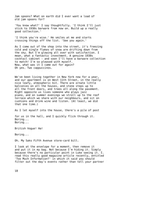 Jam spoons? What on earth did I ever want a load of
old jam spoons for?

'You know what?' I say thoughtfully. 'I think I'll just
stick to 1930s barware from now on. Build up a really
good collection.'

'I think you're wise.' He smiles at me and starts
crossing things off the list. 'See you again.'

As I come out of the shop into the street, it's freezing
cold and single flakes of snow are drifting down from
the sky. But I'm glowing all over with satisfaction. I
mean, what a fantastic investment. A genuine 1930s
cocktail cabinet - and soon I'll have a barware collection
to match! I'm so pleased with myself.
Now, what was it I came out for again?
Oh yes. Two cappuccinos.


We've been living together in New York now for a year,
and our apartment is on West 11th Street, in the really
nice leafy, atmospheric bit. There are ornate little
balconies on all the houses, and stone steps up to
all the front doors, and trees all along the pavement.
Right opposite us lives someone who plays jazz
piano, and on summer evenings we stroll up to the roof
terrace which we share with our neighbours, and sit on
cushions and drink wine and listen. (At least, we did
that one time.)

As I let myself into the house, there's a pile of post

for us in the hall, and I quickly flick through it.
Boring...
Boring...

British Vogue! Ha!

Boring...

Oh. My Saks Fifth Avenue store-card bill.

I look at the envelope for a moment, then remove it
and put it in my bag. Not because I'm hiding it. Simply
because there's no particular point in Luke seeing it. I.
read this really good magazine article recently, entitled
'Too Much Information?' in which it said you should
filter out the day's events rather than tell your partner


18
 