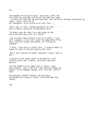 Six


'We thought we'd surprise you!' says Suze, after the
kerfuffle has died down and Elinor has made her toast
- in which she mentions me and Luke once, and the Elinor Sherman Foundation six
times. 'Like a last bit of
our honeymoon! So we turned up at your flat...'

'And I was, as ever, running perfectly on time . . .'
puts in Danny, giving me an apologetic grin.

'So Danny said why didn't we come along to the
party and give you a bit of a shock?'

'You certainly gave Tarquin a bit of a shock!' I say
with a giggle. I just can't wipe the happy beam off my
face. Suze and Tarquin and Danny, all turning up
together.

'I know.' Suze pulls a rueful face. 'I kind of meant to
break the news to him more gently than that.'

'But I can't believe he hadn't guessed! I mean, look at
you!'

I gesture to her bump, which is encased in a red
stretchy dress and, frankly, could not look more
obvious.

'He did comment on my tummy once or twice,' says
Suze vaguely. 'But I told him I was sensitive about my
weight, so he stopped. Anyway, he's fine now. Look at
him!'

She gestures towards Tarquin, who has been
surrounded by a group of avidly interested New York
ladies.


126
 