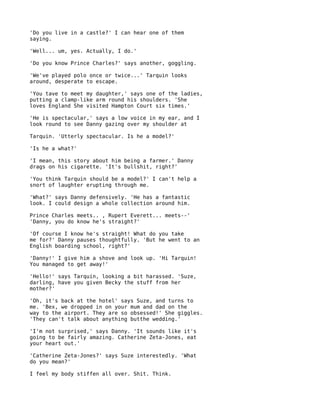 'Do you live in a castle?' I can hear one of them
saying.

'Well... um, yes. Actually, I do.'

'Do you know Prince Charles?' says another, goggling.

'We've played polo once or twice...' Tarquin looks
around, desperate to escape.

'You tave to meet my daughter,' says one of the ladies,
putting a clamp-like arm round his shoulders. 'She
loves England She visited Hampton Court six times.'

'He is spectacular,' says a low voice in my ear, and I
look round to see Danny gazing over my shoulder at

Tarquin. 'Utterly spectacular. Is he a model?'

'Is he a what?'

'I mean, this story about him being a farmer.' Danny
drags on his cigarette. 'It's bullshit, right?'

'You think Tarquin should be a model?' I can't help a
snort of laughter erupting through me.

'What?' says Danny defensively. 'He has a fantastic
look. I could design a whole collection around him.

Prince Charles meets.. , Rupert Everett... meets--'
'Danny, you do know he's straight?'

'Of course I know he's straight! What do you take
me for?' Danny pauses thoughtfully. 'But he went to an
English boarding school, right?'

'Danny!' I give him a shove and look up. 'Hi Tarquin!
You managed to get away!'

'Hello!' says Tarquin, looking a bit harassed. 'Suze,
darling, have you given Becky the stuff from her
mother?'

'Oh, it's back at the hotel' says Suze, and turns to
me. 'Bex, we dropped in on your mum and dad on the
way to the airport. They are so obsessed!' She giggles.
'They can't talk about anything butthe wedding.'

'I'm not surprised,' says Danny. 'It sounds like it's
going to be fairly amazing. Catherine Zeta-Jones, eat
your heart out.'

'Catherine Zeta-Jones?' says Suze interestedly. 'What
do you mean?'

I feel my body stiffen all over. Shit. Think.
 
