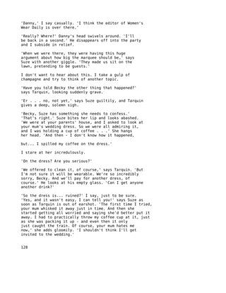 'Danny,' I say casually. 'I think the editor of Women's
Wear Daily is over there.'

'Really? Where?' Danny's head swivels around. 'I'll
be back in a second.' He disappears off into the party
and I subside in relief.

'When we were there, they were having this huge
argument about how big the marquee should be,' says
Suze with another giggle. 'They made us sit on the
lawn, pretending to be guests.'

I don't want to hear about this. I take a gulp of
champagne and try to think of another topic.

'Have you told Becky the other thing that happened?'
says Tarquin, looking suddenly grave.

'Er . . . no, not yet,' says Suze guiltily, and Tarquin
gives a deep, solemn sigh.

'Becky, Suze has something she needs to confess.'
'That's right.' Suze bites her lip and looks abashed.
'We were at your parents' house, and I asked to look at
your mum's wedding dress. So we were all admiring it,
and I was holding a cup of coffee . . .' She hangs
her head. 'And then - I don't know how it happened,

but... I spilled my coffee on the dress.'

I stare at her incredulously.

'On the dress? Are you serious?'

'We offered to clean it, of course,' says Tarquin. 'But
I'm not sure it will be wearable. We're so incredibly
sorry, Becky. And we'll pay for another dress, of
course.' He looks at his empty glass. 'Can I get anyone
another drink?'

'So the dress is... ruined?' I say, just to be sure.
'Yes, and it wasn't easy, I can tell you!' says Suze as
soon as Tarquin is out of earshot. 'The first time I tried,
your mum whisked it away just in time. And then she
started getting all worried and saying she'd better put it
away. I had to practically throw my coffee cup at it, just
as she was packing it up - and even then it only
just caught the train. Of course, your mum hates me
now,' she adds gloomily. 'I shouldn't think I'll get
invited to the wedding.'


128
 