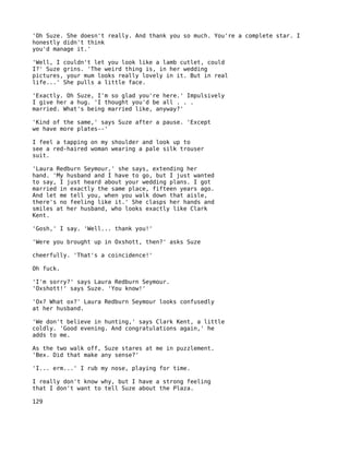 'Oh Suze. She doesn't really. And thank you so much. You're a complete star. I
honestly didn't think
you'd manage it.'

'Well, I couldn't let you look like a lamb cutlet, could
I?' Suze grins. 'The weird thing is, in her wedding
pictures, your mum looks really lovely in it. But in real
life...' She pulls a little face.

'Exactly. Oh Suze, I'm so glad you're here.' Impulsively
I give her a hug. 'I thought you'd be all . . .
married. What's being married like, anyway?'

'Kind of the same,' says Suze after a pause. 'Except
we have more plates--'

I feel a tapping on my shoulder and look up to
see a red-haired woman wearing a pale silk trouser
suit.

'Laura Redburn Seymour,' she says, extending her
hand. 'My husband and I have to go, but I just wanted
to say, I just heard about your wedding plans. I got
married in exactly the same place, fifteen years ago.
And let me tell you, when you walk down that aisle,
there's no feeling like it.' She clasps her hands and
smiles at her husband, who looks exactly like Clark
Kent.

'Gosh,' I say. 'Well... thank you!'

'Were you brought up in Oxshott, then?' asks Suze

cheerfully. 'That's a coincidence!'

Oh fuck.

'I'm sorry?' says Laura Redburn Seymour.
'Oxshott!' says Suze. 'You know!'

'Ox? What ox?' Laura Redburn Seymour looks confusedly
at her husband.

'We don't believe in hunting,' says Clark Kent, a little
coldly. 'Good evening. And congratulations again,' he
adds to me.

As the two walk off, Suze stares at me in puzzlement.
'Bex. Did that make any sense?'

'I... erm...' I rub my nose, playing for time.

I really don't know why, but I have a strong feeling
that I don't want to tell Suze about the Plaza.

129
 